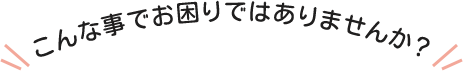 こんな事でお困りではありませんか？