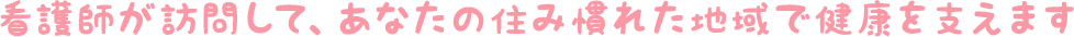 看護師が訪問して、あなたの住み慣れた地域で健康を支えます